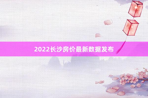 2022长沙房价最新数据发布