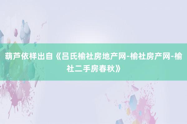 葫芦依样出自《吕氏榆社房地产网-榆社房产网-榆社二手房春秋》