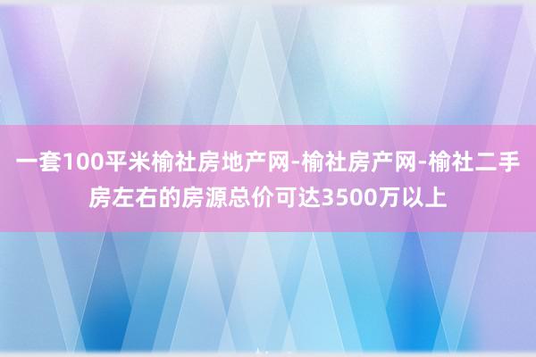 一套100平米榆社房地产网-榆社房产网-榆社二手房左右的房源总价可达3500万以上